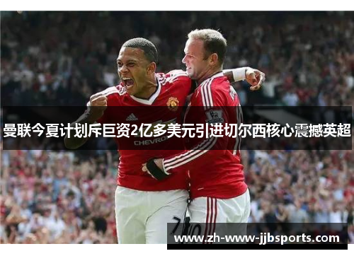 曼联今夏计划斥巨资2亿多美元引进切尔西核心震撼英超 曼联今夏计划斥巨资2亿多美元引进切尔西核心震撼英超