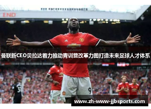 曼联新CEO贝拉达着力推动青训营改革力图打造未来足球人才体系 曼联新CEO贝拉达着力推动青训营改革力图打造未来足球人才体系