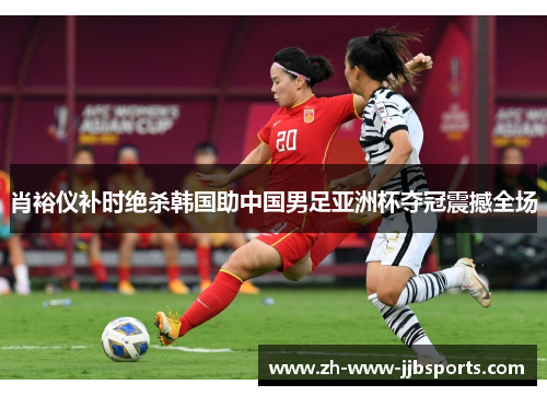 肖裕仪补时绝杀韩国助中国男足亚洲杯夺冠震撼全场
